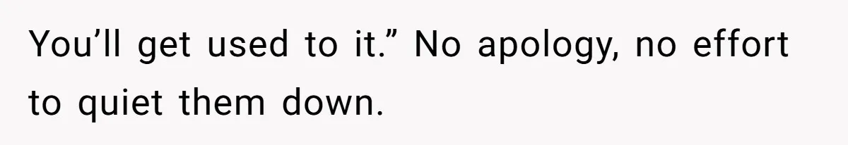 You’ll get used to it.” No apology, no effort to quiet them down.