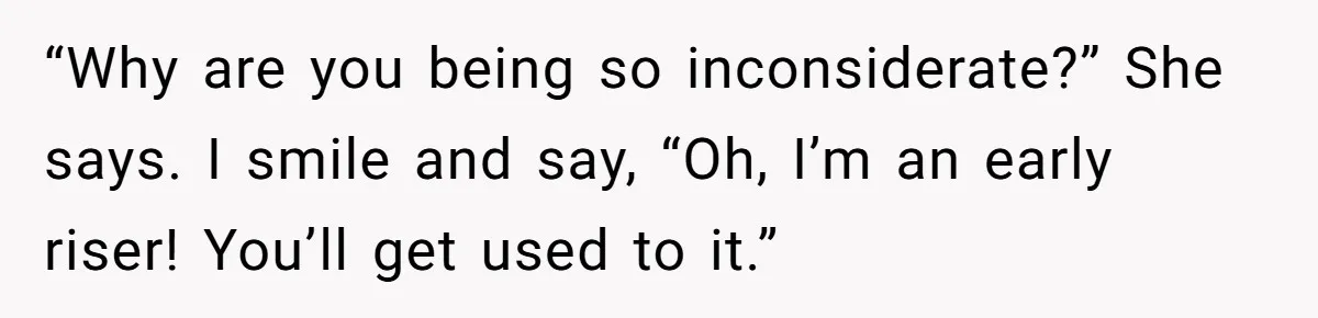 “Why are you being so inconsiderate?” She says. I smile and say, “Oh, I’m an early riser! You’ll get used to it.”