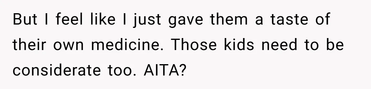 But I feel like I just gave them a taste of their own medicine. Those kids need to be considerate too. AITA?