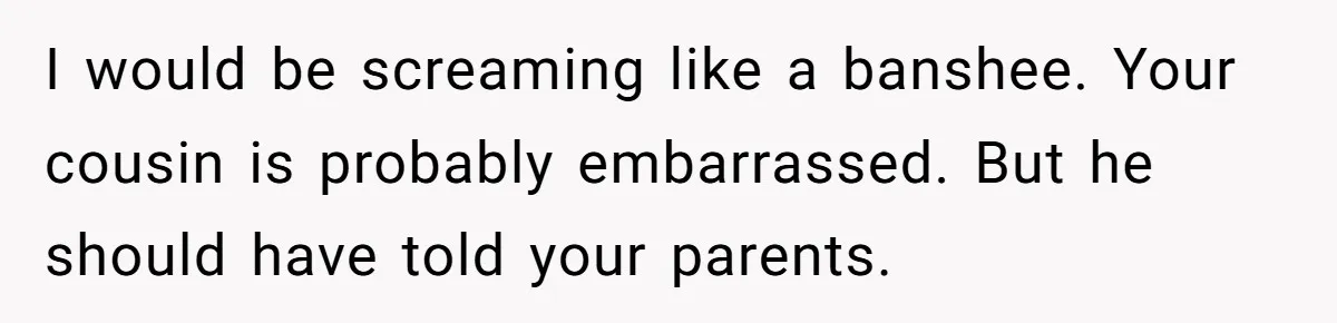 I would be screaming like a banshee. Your cousin is probably embarrassed. But he should have told your parents.