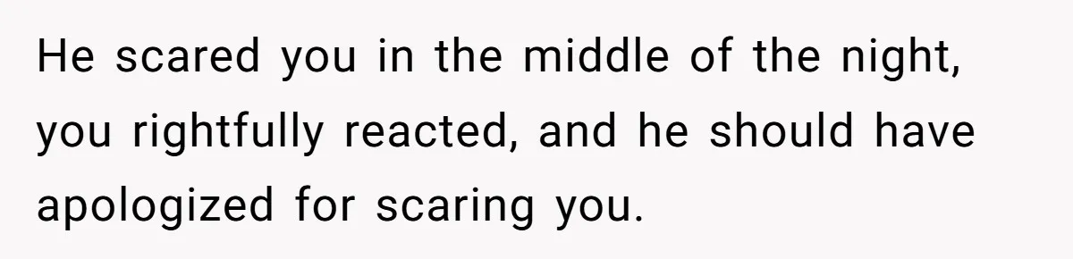 He scared you in the middle of the night, you rightfully reacted, and he should have apologized for scaring you.