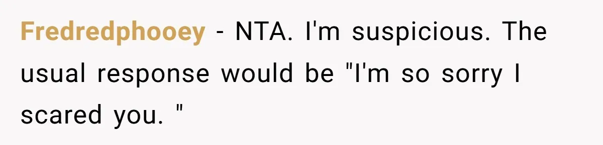 Fredredphooey − NTA. I'm suspicious. The usual response would be "I'm so sorry I scared you. "