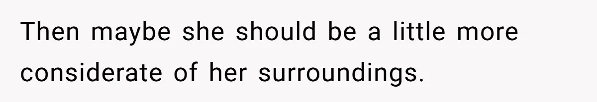 Then maybe she should be a little more considerate of her surroundings.