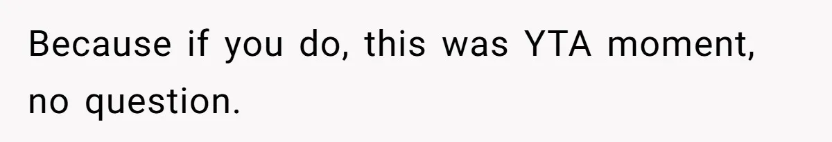 Because if you do, this was YTA moment, no question.