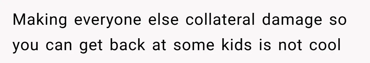 Making everyone else collateral damage so you can get back at some kids is not cool