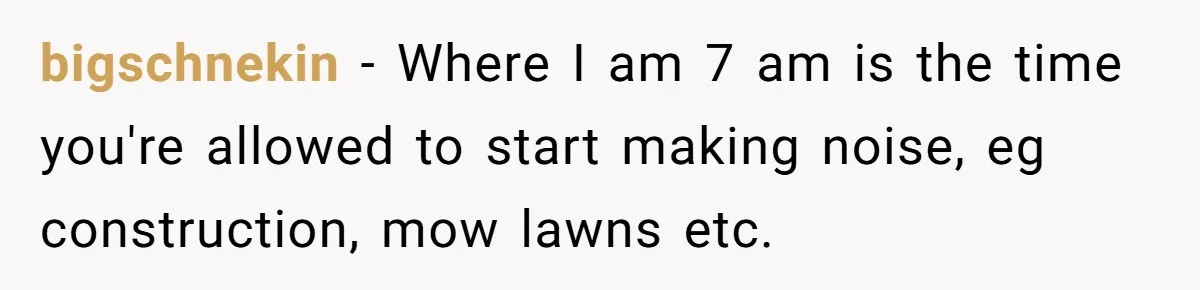 bigschnekin − Where I am 7 am is the time you're allowed to start making noise, eg construction, mow lawns etc.