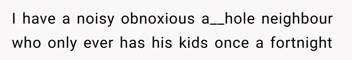 I have a noisy obnoxious a__hole neighbour who only ever has his kids once a fortnight