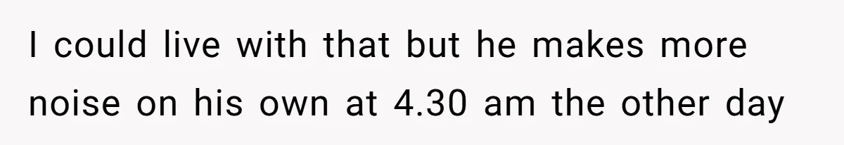 I could live with that but he makes more noise on his own at 4.30 am the other day