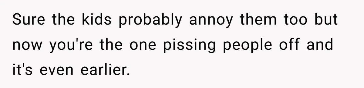 Sure the kids probably annoy them too but now you're the one pissing people off and it's even earlier.