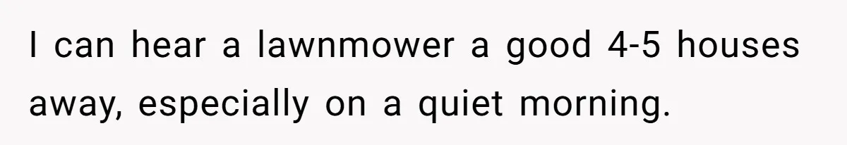 I can hear a lawnmower a good 4-5 houses away, especially on a quiet morning.