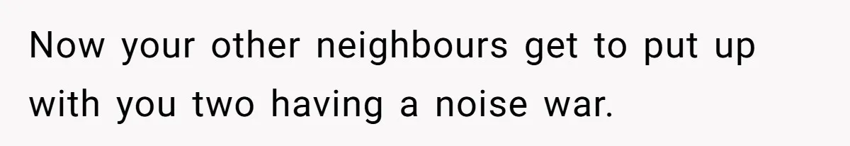 Now your other neighbours get to put up with you two having a noise war.