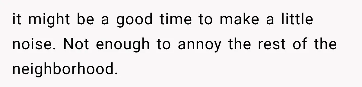 it might be a good time to make a little noise. Not enough to annoy the rest of the neighborhood.