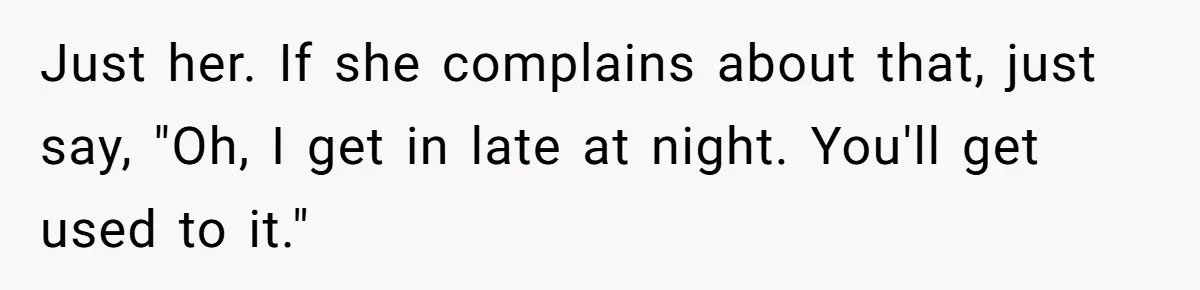 Just her. If she complains about that, just say, "Oh, I get in late at night. You'll get used to it."