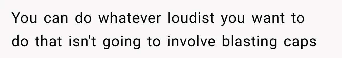 You can do whatever loudist you want to do that isn't going to involve blasting caps