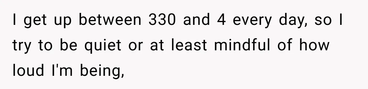 I get up between 330 and 4 every day, so I try to be quiet or at least mindful of how loud I'm being,