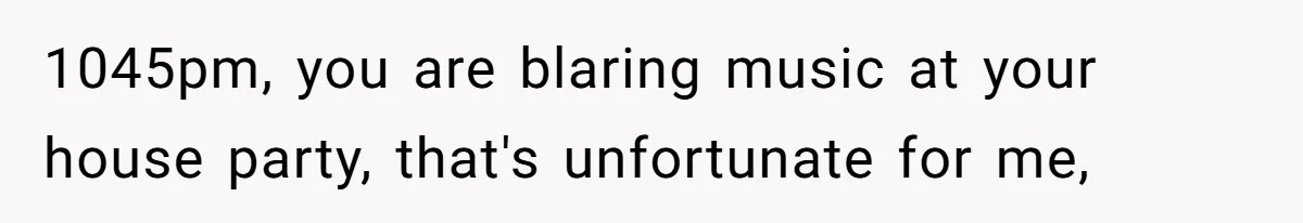 1045pm, you are blaring music at your house party, that's unfortunate for me,