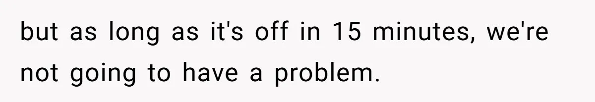 but as long as it's off in 15 minutes, we're not going to have a problem.