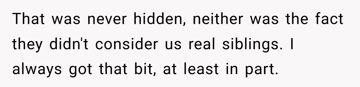 That was never hidden, neither was the fact they didn't consider us real siblings. I always got that bit, at least in part.