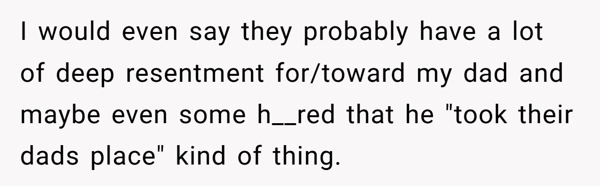 I would even say they probably have a lot of deep resentment for/toward my dad and maybe even some h__red that he "took their dads place" kind of thing.