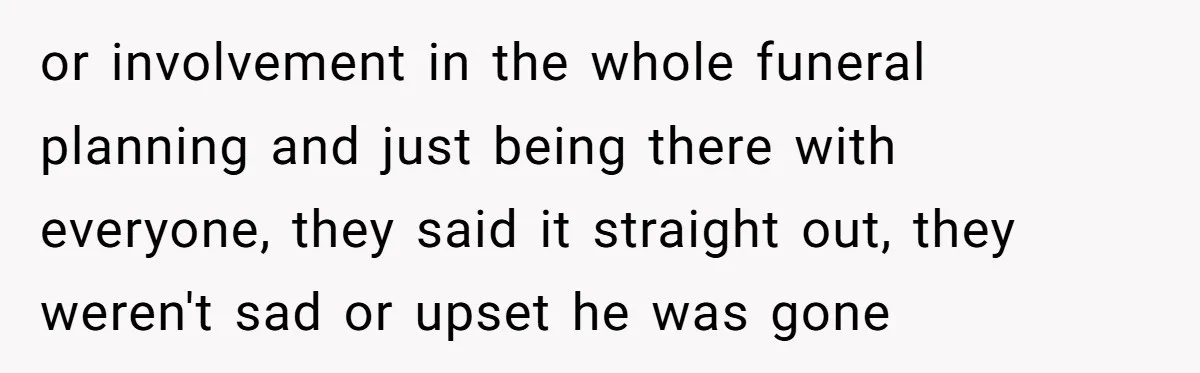 or involvement in the whole funeral planning and just being there with everyone, they said it straight out, they weren't sad or upset he was gone