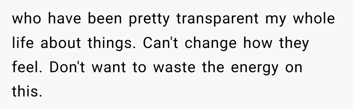 who have been pretty transparent my whole life about things. Can't change how they feel. Don't want to waste the energy on this.