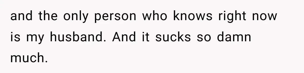 and the only person who knows right now is my husband. And it sucks so damn much.