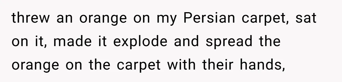 threw an orange on my Persian carpet, sat on it, made it explode and spread the orange on the carpet with their hands,
