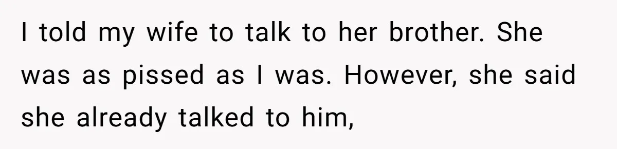 I told my wife to talk to her brother. She was as pissed as I was. However, she said she already talked to him,