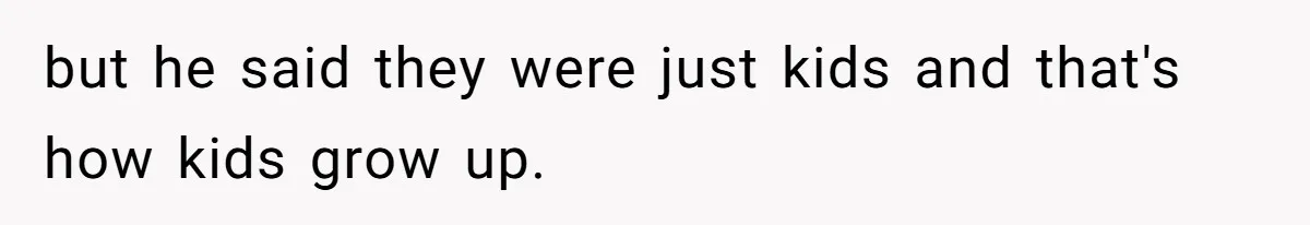 but he said they were just kids and that's how kids grow up.