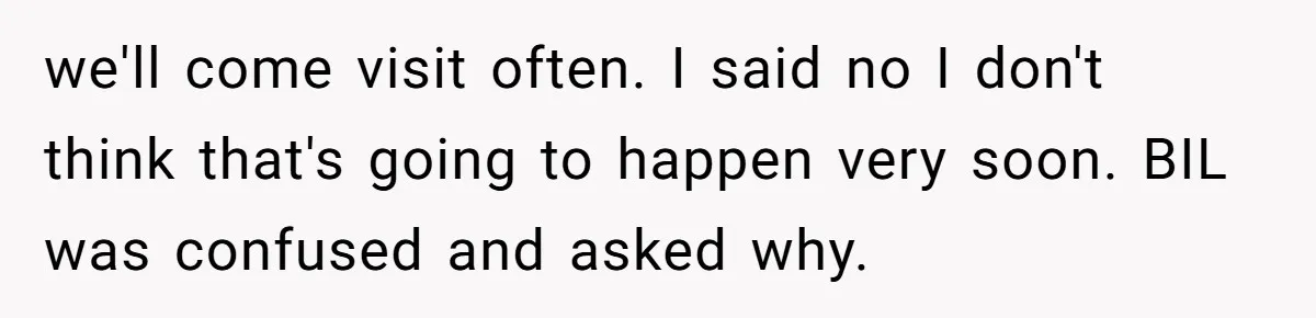 we'll come visit often. I said no I don't think that's going to happen very soon. BIL was confused and asked why.