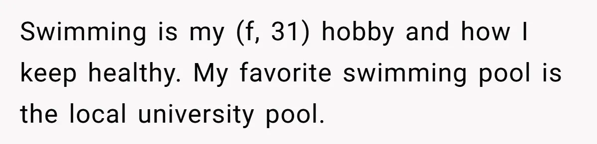 Swimming is my (f, 31) hobby and how I keep healthy. My favorite swimming pool is the local university pool.