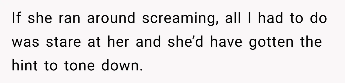 If she ran around screaming, all I had to do was stare at her and she’d have gotten the hint to tone down.