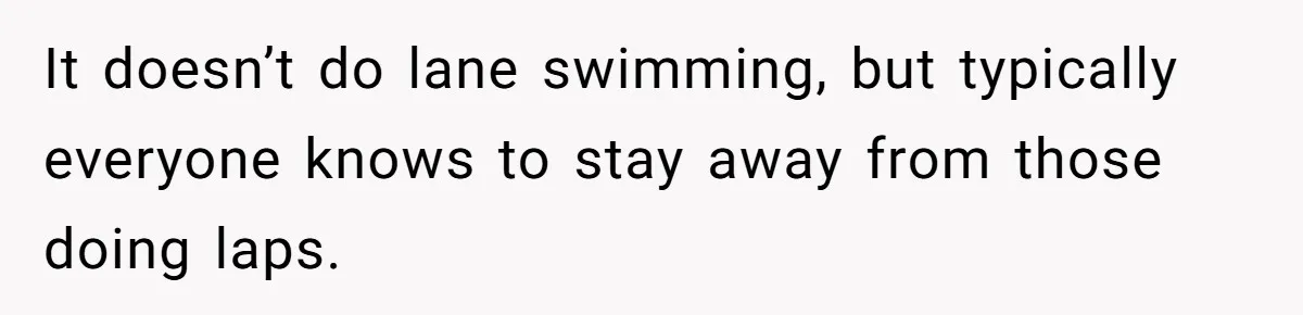 It doesn’t do lane swimming, but typically everyone knows to stay away from those doing laps.