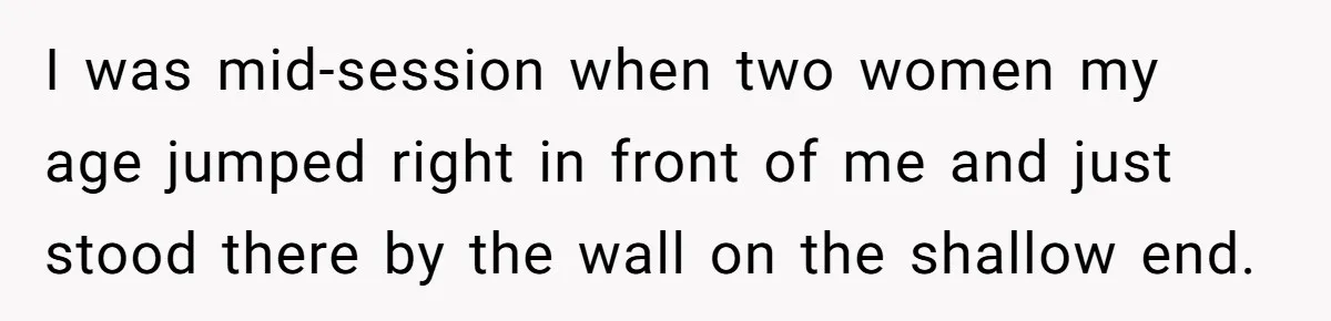 I was mid-session when two women my age jumped right in front of me and just stood there by the wall on the shallow end.