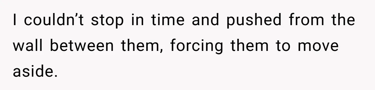 I couldn’t stop in time and pushed from the wall between them, forcing them to move aside.