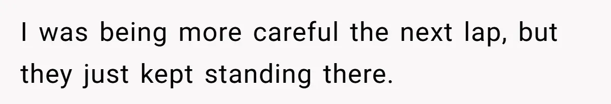 I was being more careful the next lap, but they just kept standing there.