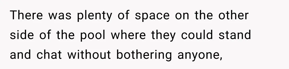There was plenty of space on the other side of the pool where they could stand and chat without bothering anyone,