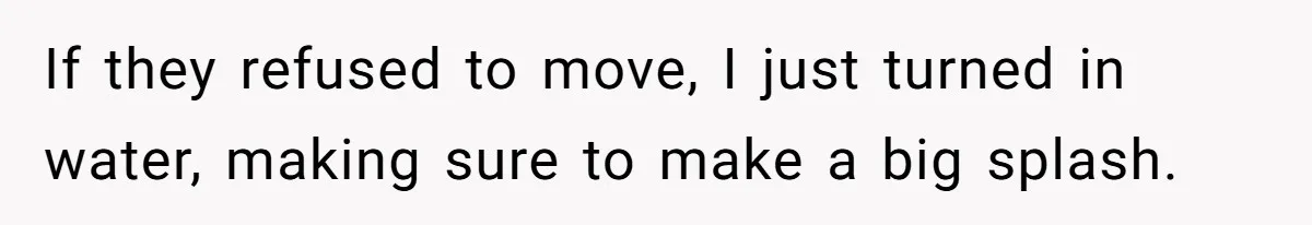 If they refused to move, I just turned in water, making sure to make a big splash.
