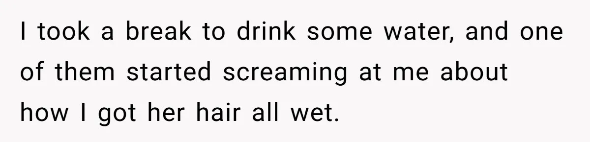 I took a break to drink some water, and one of them started screaming at me about how I got her hair all wet.