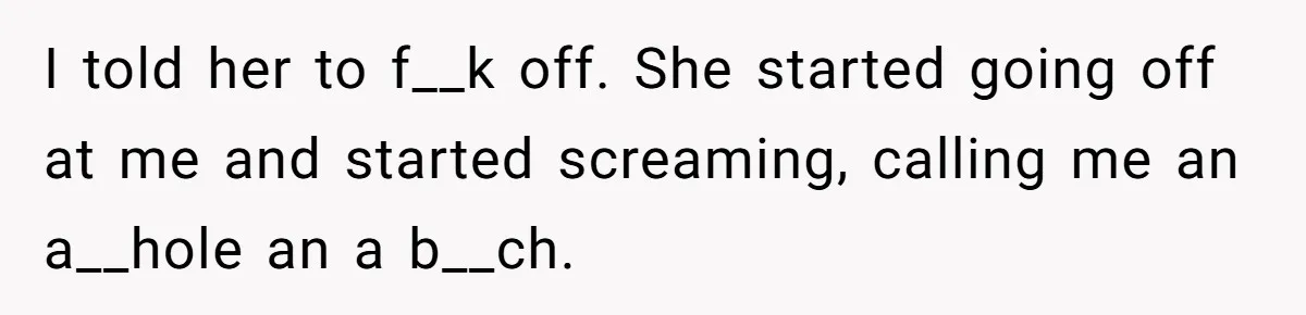 I told her to f__k off. She started going off at me and started screaming, calling me an a__hole an a b__ch.
