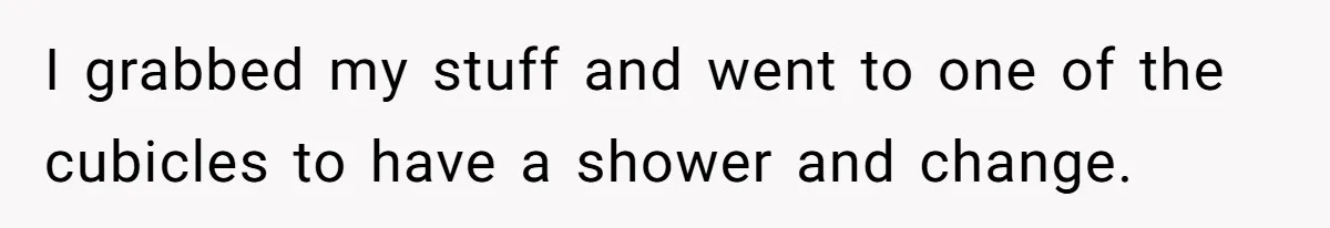 I grabbed my stuff and went to one of the cubicles to have a shower and change.