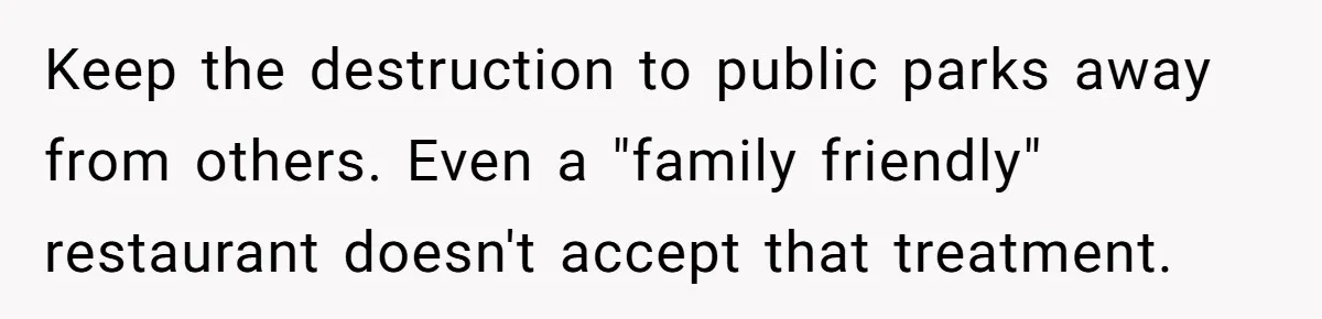 Keep the destruction to public parks away from others. Even a "family friendly" restaurant doesn't accept that treatment.