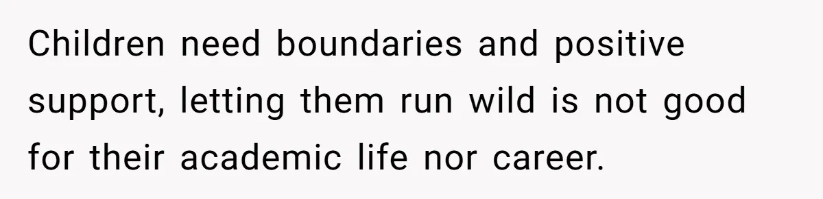 Children need boundaries and positive support, letting them run wild is not good for their academic life nor career.