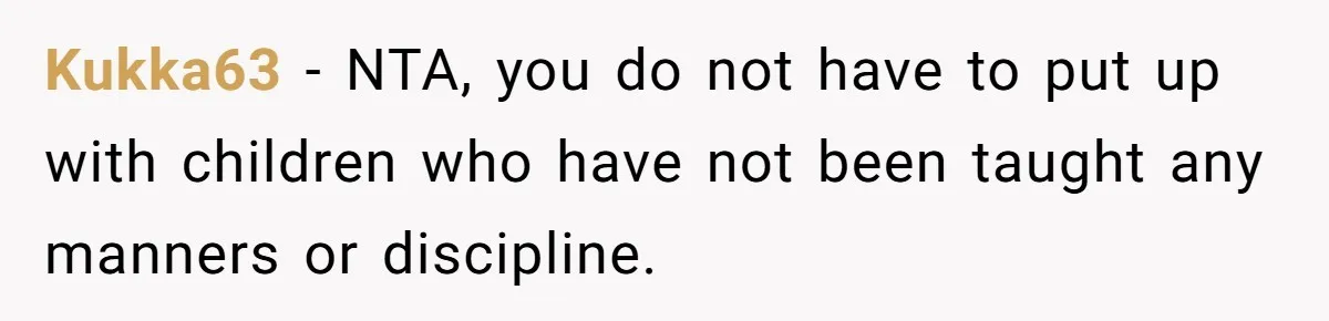 Kukka63 − NTA, you do not have to put up with children who have not been taught any manners or discipline.