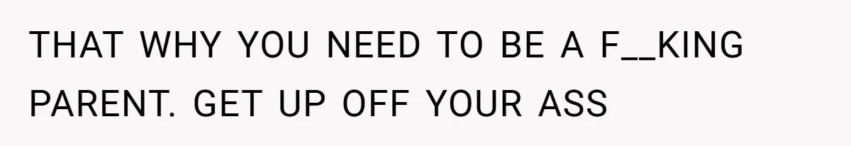 THAT WHY YOU NEED TO BE A F__KING PARENT. GET UP OFF YOUR ASS