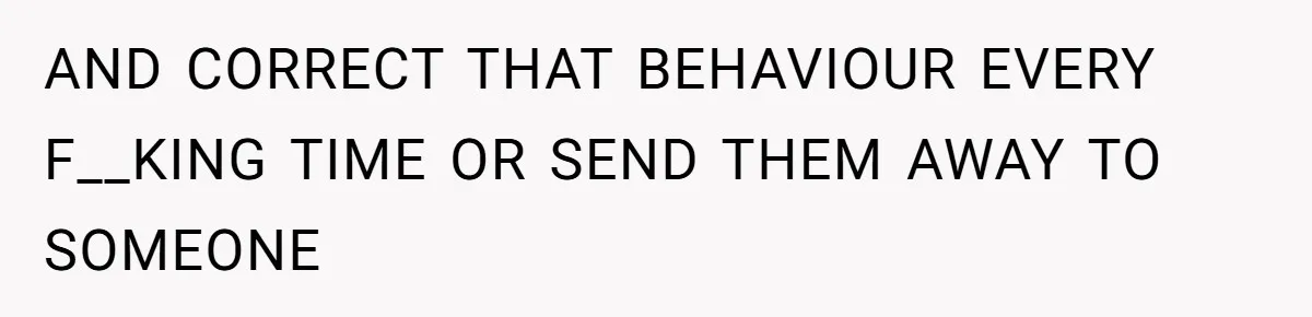AND CORRECT THAT BEHAVIOUR EVERY F__KING TIME OR SEND THEM AWAY TO SOMEONE