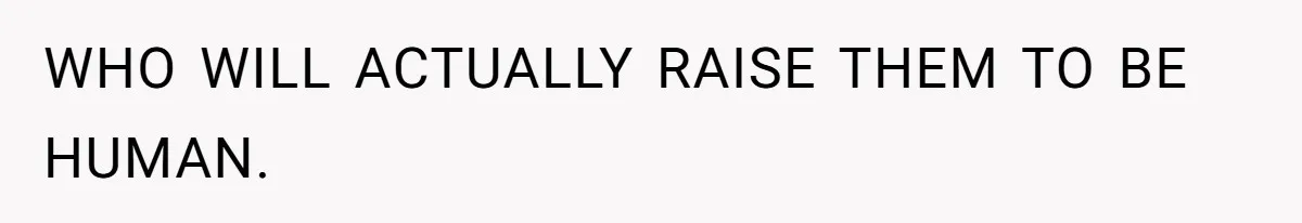 WHO WILL ACTUALLY RAISE THEM TO BE HUMAN.