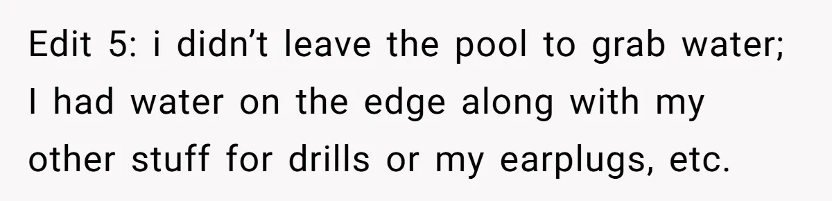 Edit 5: i didn’t leave the pool to grab water; I had water on the edge along with my other stuff for drills or my earplugs, etc.