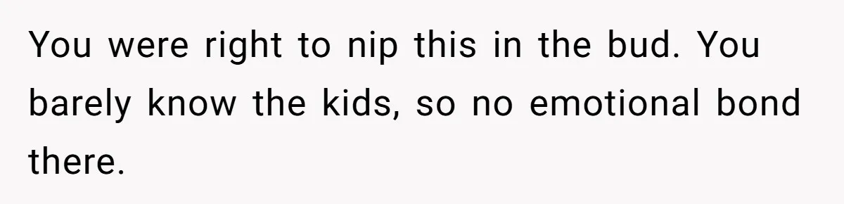 You were right to nip this in the bud. You barely know the kids, so no emotional bond there.