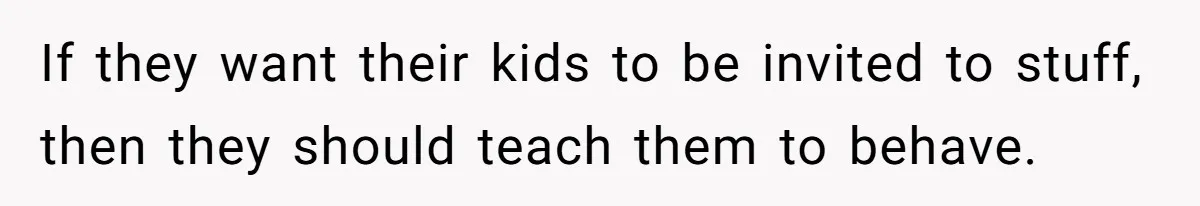 If they want their kids to be invited to stuff, then they should teach them to behave.